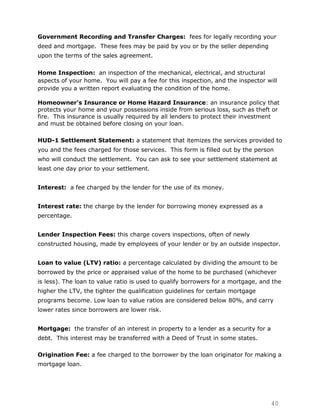 Government Recording and Transfer Charges: fees for legally recording your
deed and mortgage. These fees may be paid by you or by the seller depending
upon the terms of the sales agreement.

Home Inspection: an inspection of the mechanical, electrical, and structural
aspects of your home. You will pay a fee for this inspection, and the inspector will
provide you a written report evaluating the condition of the home.

Homeowner's Insurance or Home Hazard Insurance: an insurance policy that
protects your home and your possessions inside from serious loss, such as theft or
fire. This insurance is usually required by all lenders to protect their investment
and must be obtained before closing on your loan.

HUD-1 Settlement Statement: a statement that itemizes the services provided to
you and the fees charged for those services. This form is filled out by the person
who will conduct the settlement. You can ask to see your settlement statement at
least one day prior to your settlement.


Interest: a fee charged by the lender for the use of its money.


Interest rate: the charge by the lender for borrowing money expressed as a
percentage.


Lender Inspection Fees: this charge covers inspections, often of newly
constructed housing, made by employees of your lender or by an outside inspector.


Loan to value (LTV) ratio: a percentage calculated by dividing the amount to be
borrowed by the price or appraised value of the home to be purchased (whichever
is less). The loan to value ratio is used to qualify borrowers for a mortgage, and the
higher the LTV, the tighter the qualification guidelines for certain mortgage
programs become. Low loan to value ratios are considered below 80%, and carry
lower rates since borrowers are lower risk.


Mortgage: the transfer of an interest in property to a lender as a security for a
debt. This interest may be transferred with a Deed of Trust in some states.

Origination Fee: a fee charged to the borrower by the loan originator for making a
mortgage loan.




                                                                                    40
 