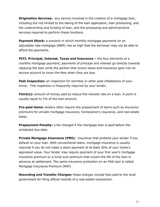 Origination Services: any service involved in the creation of a mortgage loan,
including but not limited to the taking of the loan application, loan processing, and
the underwriting and funding of loan, and the processing and administrative
services required to perform these functions.

Payment Shock: a scenario in which monthly mortgage payments on an
adjustable rate mortgage (ARM) rise so high that the borrower may not be able to
afford the payments.

PITI: Principal, Interest, Taxes and Insurance – the four elements of a
monthly mortgage payment; payments of principal and interest go directly towards
repaying the loan while the portion that covers taxes and insurance goes into an
escrow account to cover the fees when they are due.

Pest Inspection: an inspection for termites or other pest infestations of your
home. This inspection is frequently required by your lender.

Point(s): amount of money paid to reduce the interest rate on a loan. A point is
usually equal to 1% of the loan amount.

Pre-paid items: lenders often require the prepayment of items such as insurance
premiums for private mortgage insurance, homeowner's insurance, and real estate
taxes.

Prepayment Penalty: a fee charged if the mortgage loan is paid before the
scheduled due date.

Private Mortgage Insurance (PMI): insurance that protects your lender if you
default on your loan. With conventional loans, mortgage insurance is usually
required if you do not make a down payment of at least 20% of your home's
appraised value. Your lender may require payment of your first year‟s mortgage
insurance premium or a lump sum premium that covers the life of the loan in
advance at settlement. The same insurance protection on an FHA loan is called
Mortgage Insurance Premium (MIP).

Recording and Transfer Charges: these charges include fees paid to the local
government for filing official records of a real-estate transaction.




                                                                                  41
 
