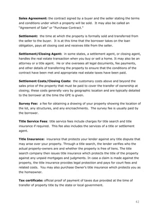 Sales Agreement: the contract signed by a buyer and the seller stating the terms
and conditions under which a property will be sold. It may also be called an
“Agreement of Sale” or “Purchase Contract.”

Settlement: the time at which the property is formally sold and transferred from
the seller to the buyer. It is at this time that the borrower takes on the loan
obligation, pays all closing cost and receives title from the seller.

Settlement/Closing Agent: in some states, a settlement agent, or closing agent,
handles the real estate transaction when you buy or sell a home. It may also be an
attorney or a title agent. He or she oversees all legal documents, fee payments,
and other details of transferring the property to ensure that the conditions of the
contract have been met and appropriate real estate taxes have been paid.

Settlement Costs/Closing Costs: the customary costs above and beyond the
sales price of the property that must be paid to cover the transfer of ownership at
closing; these costs generally vary by geographic location and are typically detailed
to the borrower at the time the GFE is given.

Survey Fee: a fee for obtaining a drawing of your property showing the location of
the lot, any structures, and any encroachments. The survey fee is usually paid by
the borrower.

Title Service Fees: title service fees include charges for title search and title
insurance if required. This fee also includes the services of a title or settlement
agent.

Title Insurance: insurance that protects your lender against any title dispute that
may arise over your property. Through a title search, the lender verifies who the
actual property-owners are and whether the property is free of liens. The title
search company then issues title insurance which protects the title of the property
against any unpaid mortgages and judgments. In case a claim is made against the
property, the title insurance provides legal protection and pays for court fees and
related costs. You may also purchase Owner's title insurance which protects you as
the homeowner.

Tax certificate: official proof of payment of taxes due provided at the time of
transfer of property title by the state or local government.




                                                                                      42
 