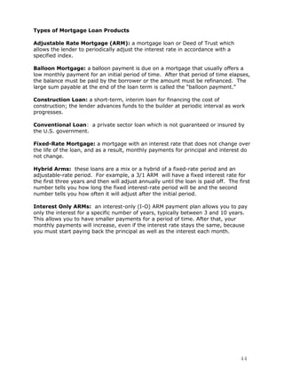 Types of Mortgage Loan Products

Adjustable Rate Mortgage (ARM): a mortgage loan or Deed of Trust which
allows the lender to periodically adjust the interest rate in accordance with a
specified index.

Balloon Mortgage: a balloon payment is due on a mortgage that usually offers a
low monthly payment for an initial period of time. After that period of time elapses,
the balance must be paid by the borrower or the amount must be refinanced. The
large sum payable at the end of the loan term is called the “balloon payment.”

Construction Loan: a short-term, interim loan for financing the cost of
construction; the lender advances funds to the builder at periodic interval as work
progresses.

Conventional Loan: a private sector loan which is not guaranteed or insured by
the U.S. government.

Fixed-Rate Mortgage: a mortgage with an interest rate that does not change over
the life of the loan, and as a result, monthly payments for principal and interest do
not change.

Hybrid Arms: these loans are a mix or a hybrid of a fixed-rate period and an
adjustable-rate period. For example, a 3/1 ARM will have a fixed interest rate for
the first three years and then will adjust annually until the loan is paid off. The first
number tells you how long the fixed interest-rate period will be and the second
number tells you how often it will adjust after the initial period.

Interest Only ARMs: an interest-only (I-O) ARM payment plan allows you to pay
only the interest for a specific number of years, typically between 3 and 10 years.
This allows you to have smaller payments for a period of time. After that, your
monthly payments will increase, even if the interest rate stays the same, because
you must start paying back the principal as well as the interest each month.




                                                                                     44
 