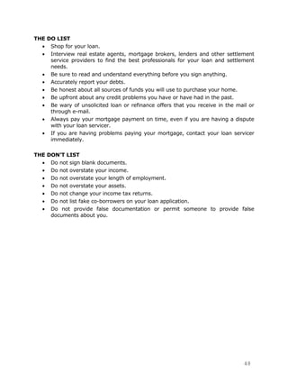 THE DO LIST
     Shop for your loan.
     Interview real estate agents, mortgage brokers, lenders and other settlement
     service providers to find the best professionals for your loan and settlement
     needs.
     Be sure to read and understand everything before you sign anything.
     Accurately report your debts.
     Be honest about all sources of funds you will use to purchase your home.
     Be upfront about any credit problems you have or have had in the past.
     Be wary of unsolicited loan or refinance offers that you receive in the mail or
     through e-mail.
     Always pay your mortgage payment on time, even if you are having a dispute
     with your loan servicer.
     If you are having problems paying your mortgage, contact your loan servicer
     immediately.

THE DON’T LIST
     Do not sign blank documents.
     Do not overstate your income.
     Do not overstate your length of employment.
     Do not overstate your assets.
     Do not change your income tax returns.
     Do not list fake co-borrowers on your loan application.
     Do not provide false documentation or permit someone to provide false
     documents about you.




                                                                                48
 