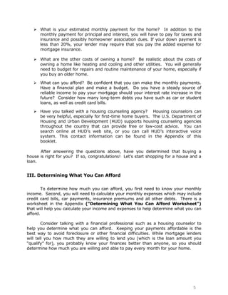  What is your estimated monthly payment for the home? In addition to the
     monthly payment for principal and interest, you will have to pay for taxes and
     insurance and possibly homeowner association dues. If your down payment is
     less than 20%, your lender may require that you pay the added expense for
     mortgage insurance.

    What are the other costs of owning a home? Be realistic about the costs of
     owning a home like heating and cooling and other utilities. You will generally
     need to budget for repairs and routine maintenance of your home, especially if
     you buy an older home.

    What can you afford? Be confident that you can make the monthly payments.
     Have a financial plan and make a budget. Do you have a steady source of
     reliable income to pay your mortgage should your interest rate increase in the
     future? Consider how many long-term debts you have such as car or student
     loans, as well as credit card bills.

    Have you talked with a housing counseling agency? Housing counselors can
     be very helpful, especially for first-time home buyers. The U.S. Department of
     Housing and Urban Development (HUD) supports housing counseling agencies
     throughout the country that can provide free or low-cost advice. You can
     search online at HUD‟s web site, or you can call HUD‟s interactive voice
     system. This contact information can be found in the Appendix of this
     booklet.

      After answering the questions above, have you determined that buying a
house is right for you? If so, congratulations! Let‟s start shopping for a house and a
loan.


III. Determining What You Can Afford


        To determine how much you can afford, you first need to know your monthly
income. Second, you will need to calculate your monthly expenses which may include
credit card bills, car payments, insurance premiums and all other debts. There is a
worksheet in the Appendix (“Determining What You Can Afford Worksheet”)
that will help you calculate your income and expenses to help determine what you can
afford.

        Consider talking with a financial professional such as a housing counselor to
help you determine what you can afford. Keeping your payments affordable is the
best way to avoid foreclosure or other financial difficulties. While mortgage lenders
will tell you how much they are willing to lend you (which is the loan amount you
“qualify” for), you probably know your finances better than anyone, so you should
determine how much you are willing and able to pay every month for your home.




                                                                                  5
 