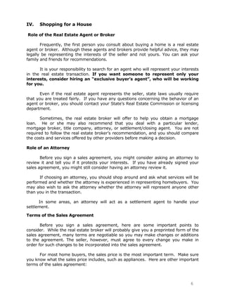IV.   Shopping for a House

Role of the Real Estate Agent or Broker

       Frequently, the first person you consult about buying a home is a real estate
agent or broker. Although these agents and brokers provide helpful advice, they may
legally be representing the interests of the seller and not yours. You can ask your
family and friends for recommendations.

      It is your responsibility to search for an agent who will represent your interests
in the real estate transaction. If you want someone to represent only your
interests, consider hiring an “exclusive buyer’s agent”, who will be working
for you.

       Even if the real estate agent represents the seller, state laws usually require
that you are treated fairly. If you have any questions concerning the behavior of an
agent or broker, you should contact your State‟s Real Estate Commission or licensing
department.

       Sometimes, the real estate broker will offer to help you obtain a mortgage
loan. He or she may also recommend that you deal with a particular lender,
mortgage broker, title company, attorney, or settlement/closing agent. You are not
required to follow the real estate broker‟s recommendation, and you should compare
the costs and services offered by other providers before making a decision.

Role of an Attorney

       Before you sign a sales agreement, you might consider asking an attorney to
review it and tell you if it protects your interests. If you have already signed your
sales agreement, you might still consider having an attorney review it.

      If choosing an attorney, you should shop around and ask what services will be
performed and whether the attorney is experienced in representing homebuyers. You
may also wish to ask the attorney whether the attorney will represent anyone other
than you in the transaction.

      In some areas, an attorney will act as a settlement agent to handle your
settlement.

Terms of the Sales Agreement

       Before you sign a sales agreement, here are some important points to
consider. While the real estate broker will probably give you a preprinted form of the
sales agreement, many terms are negotiable so you may make changes or additions
to the agreement. The seller, however, must agree to every change you make in
order for such changes to be incorporated into the sales agreement.

      For most home buyers, the sales price is the most important term. Make sure
you know what the sales price includes, such as appliances. Here are other important
terms of the sales agreement:



                                                                                   6
 