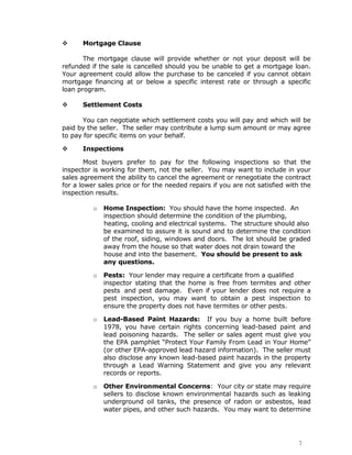      Mortgage Clause

       The mortgage clause will provide whether or not your deposit will be
refunded if the sale is cancelled should you be unable to get a mortgage loan.
Your agreement could allow the purchase to be canceled if you cannot obtain
mortgage financing at or below a specific interest rate or through a specific
loan program.

     Settlement Costs

      You can negotiate which settlement costs you will pay and which will be
paid by the seller. The seller may contribute a lump sum amount or may agree
to pay for specific items on your behalf.

     Inspections

        Most buyers prefer to pay for the following inspections so that the
inspector is working for them, not the seller. You may want to include in your
sales agreement the ability to cancel the agreement or renegotiate the contract
for a lower sales price or for the needed repairs if you are not satisfied with the
inspection results.

          o   Home Inspection: You should have the home inspected. An
              inspection should determine the condition of the plumbing,
              heating, cooling and electrical systems. The structure should also
              be examined to assure it is sound and to determine the condition
              of the roof, siding, windows and doors. The lot should be graded
              away from the house so that water does not drain toward the
              house and into the basement. You should be present to ask
              any questions.

          o   Pests: Your lender may require a certificate from a qualified
              inspector stating that the home is free from termites and other
              pests and pest damage. Even if your lender does not require a
              pest inspection, you may want to obtain a pest inspection to
              ensure the property does not have termites or other pests.

          o   Lead-Based Paint Hazards: If you buy a home built before
              1978, you have certain rights concerning lead-based paint and
              lead poisoning hazards. The seller or sales agent must give you
              the EPA pamphlet “Protect Your Family From Lead in Your Home”
              (or other EPA-approved lead hazard information). The seller must
              also disclose any known lead-based paint hazards in the property
              through a Lead Warning Statement and give you any relevant
              records or reports.

          o   Other Environmental Concerns: Your city or state may require
              sellers to disclose known environmental hazards such as leaking
              underground oil tanks, the presence of radon or asbestos, lead
              water pipes, and other such hazards. You may want to determine




                                                                              7
 