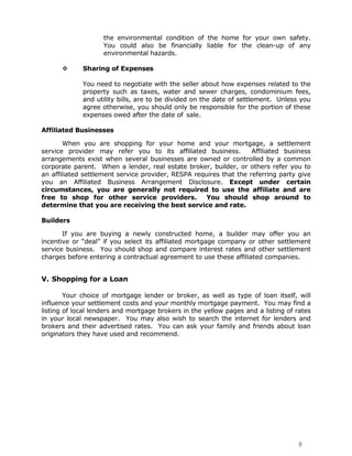 the environmental condition of the home for your own safety.
                    You could also be financially liable for the clean-up of any
                    environmental hazards.

            Sharing of Expenses

             You need to negotiate with the seller about how expenses related to the
             property such as taxes, water and sewer charges, condominium fees,
             and utility bills, are to be divided on the date of settlement. Unless you
             agree otherwise, you should only be responsible for the portion of these
             expenses owed after the date of sale.

Affiliated Businesses

        When you are shopping for your home and your mortgage, a settlement
service provider may refer you to its affiliated business.          Affiliated business
arrangements exist when several businesses are owned or controlled by a common
corporate parent. When a lender, real estate broker, builder, or others refer you to
an affiliated settlement service provider, RESPA requires that the referring party give
you an Affiliated Business Arrangement Disclosure. Except under certain
circumstances, you are generally not required to use the affiliate and are
free to shop for other service providers.           You should shop around to
determine that you are receiving the best service and rate.

Builders

       If you are buying a newly constructed home, a builder may offer you an
incentive or “deal” if you select its affiliated mortgage company or other settlement
service business. You should shop and compare interest rates and other settlement
charges before entering a contractual agreement to use these affiliated companies.


V. Shopping for a Loan

        Your choice of mortgage lender or broker, as well as type of loan itself, will
influence your settlement costs and your monthly mortgage payment. You may find a
listing of local lenders and mortgage brokers in the yellow pages and a listing of rates
in your local newspaper. You may also wish to search the internet for lenders and
brokers and their advertised rates. You can ask your family and friends about loan
originators they have used and recommend.




                                                                                   8
 