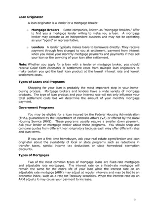 Loan Originator

      A loan originator is a lender or a mortgage broker.

     o   Mortgage Brokers Some companies, known as “mortgage brokers,” offer
         to find you a mortgage lender willing to make you a loan. A mortgage
         broker may operate as an independent business and may not be operating
         as your “agent” or representative.

     o   Lenders A lender typically makes loans to borrowers directly. They receive
         payment through fees charged to you at settlement, payment from interest
         when you make your monthly mortgage payments and payments if they sell
         your loan or the servicing of your loan after settlement.

Note: Whether you apply for a loan with a lender or mortgage broker, you should
receive Good Faith Estimates of settlement costs from multiple loan originators to
make certain you get the best loan product at the lowest interest rate and lowest
settlement costs.

Types of Loans and Programs

       Shopping for your loan is probably the most important step in your home-
buying process. Mortgage brokers and lenders have a wide variety of mortgage
products. The type of loan product and your interest rate will not only influence your
total settlement costs but will determine the amount of your monthly mortgage
payment.

Government Programs

      You may be eligible for a loan insured by the Federal Housing Administration
(FHA), guaranteed by the Department of Veterans Affairs (VA) or offered by the Rural
Housing Service (RHS). These programs usually require a smaller down payment.
Ask your lender or mortgage broker about these programs. You should shop and
compare quotes from different loan originators because each may offer different rates
and loan terms.

       If you are a first time homebuyer, ask your real estate agent/broker and loan
originator about the availability of local or state programs such as reductions in
transfer taxes, special income tax deductions or state homestead exemption
discounts.

Types of Mortgages

      Two of the most common types of mortgage loans are fixed-rate mortgages
and adjustable rate mortgages. The interest rate on a fixed-rate mortgage will
remain the same for the entire life of your loan while the interest rate on an
adjustable rate mortgage (ARM) may adjust at regular intervals and may be tied to an
economic index, such as a rate for Treasury securities. When the interest rate on an
ARM adjusts it may cause your payment to increase.




                                                                                 9
 