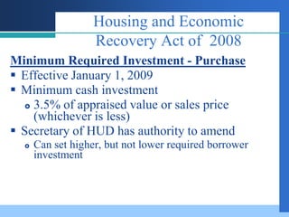 Housing and Economic
                   Recovery Act of 2008
Minimum Required Investment - Purchase
 Effective January 1, 2009
 Minimum cash investment
    3.5% of appraised value or sales price
     (whichever is less)
 Secretary of HUD has authority to amend
     Can set higher, but not lower required borrower
      investment
 