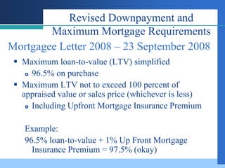 Revised Downpayment and
        Maximum Mortgage Requirements
Mortgagee Letter 2008 – 23 September 2008
  Maximum loan-to-value (LTV) simplified
     96.5% on purchase

  Maximum LTV not to exceed 100 percent of
   appraised value or sales price (whichever is less)
     Including Upfront Mortgage Insurance Premium




    Example:
    96.5% loan-to-value + 1% Up Front Mortgage
      Insurance Premium = 97.5% (okay)
 