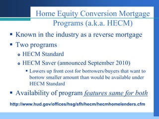 Home Equity Conversion Mortgage
               Programs (a.k.a. HECM)
 Known in the industry as a reverse mortgage
 Two programs
      HECM Standard
      HECM Saver (announced September 2010)
         Lowers up front cost for borrowers/buyers that want to
          borrow smaller amount than would be available under
          HECM Standard
 Availability of program features same for both
http://www.hud.gov/offices/hsg/sfh/hecm/hecmhomelenders.cfm
 