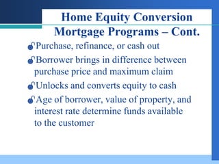Home Equity Conversion
      Mortgage Programs – Cont.
Purchase, refinance, or cash out
Borrower brings in difference between
 purchase price and maximum claim
Unlocks and converts equity to cash
Age of borrower, value of property, and
 interest rate determine funds available
 to the customer
 