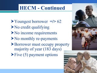 HECM - Continued

Youngest borrower =/> 62
No credit qualifying
No income requirements
No monthly re-payments
Borrower must occupy property
 majority of year (183 days)
Five (5) payment options
 