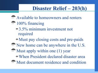 Disaster Relief – 203(h)
Available to homeowners and renters
100% financing
  3.5% minimum investment   not
  required
 Must pay closing costs and pre-paids
New home can be anywhere in the U.S.
Must apply within one (1) year
 When President declared disaster area
Must document residence and condition
 