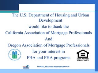 The U.S. Department of Housing and Urban
                   Development
             would like to thank the
California Association of Mortgage Professionals
                      And
 Oregon Association of Mortgage Professionals
               for your interest in
            FHA and FHA programs
 