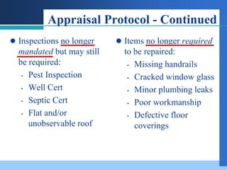Appraisal Protocol - Continued
 Inspections no longer     Items no longer required
  mandated but may still     to be repaired:
  be required:                 Missing handrails

    Pest Inspection           Cracked window glass

    Well Cert                 Minor plumbing leaks

    Septic Cert               Poor workmanship

    Flat and/or               Defective floor
     unobservable roof          coverings
 