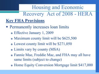 Housing and Economic
           Recovery Act of 2008 - HERA
Key FHA Provisions
 Permanently increases loan limits
     Effective January 1, 2009
     Maximum county limit will be $625,500
     Lowest county limit will be $271,050
     Limits vary by county (MSA)
     Fannie Mae, Freddie Mac, and FHA may all have
      same limits (subject to change)
     Home Equity Conversion Mortgage limit $417,000
 