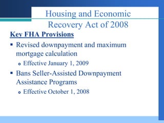 Housing and Economic
              Recovery Act of 2008
Key FHA Provisions
 Revised downpayment and maximum
  mortgage calculation
     Effective January 1, 2009
 Bans Seller-Assisted Downpayment
  Assistance Programs
     Effective October 1, 2008
 