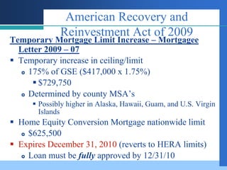 American Recovery and
              Reinvestment Act of 2009
Temporary Mortgage Limit Increase – Mortgagee
  Letter 2009 – 07
 Temporary increase in ceiling/limit
    175% of GSE ($417,000 x 1.75%)

       $729,750
    Determined by county MSA’s

       Possibly higher in Alaska, Hawaii, Guam, and U.S. Virgin
        Islands
 Home Equity Conversion Mortgage nationwide limit
    $625,500

 Expires December 31, 2010 (reverts to HERA limits)
    Loan must be fully approved by 12/31/10
 