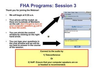 FHA Programs: Session 3
Thank you for joining the Webinar!

•   We will begin at 9:30 a.m.

•   Your phone will be muted, as
    there are hundreds of Members
    on the call. Don’t forget to turn on
    your computer speakers or call in
    to hear the audio.

•   You can shrink the control
    window by clicking on the right
    hand arrow.

•   You can type your questions in
    the chat window and we will do
    our best to answer in the course
    of the session.

                                      Connect to the audio by
                                           1) Teleconference
                                                  Or
                        2) VoIP: Ensure that your computer speakers are on
                                   (a headset is recommended)
 