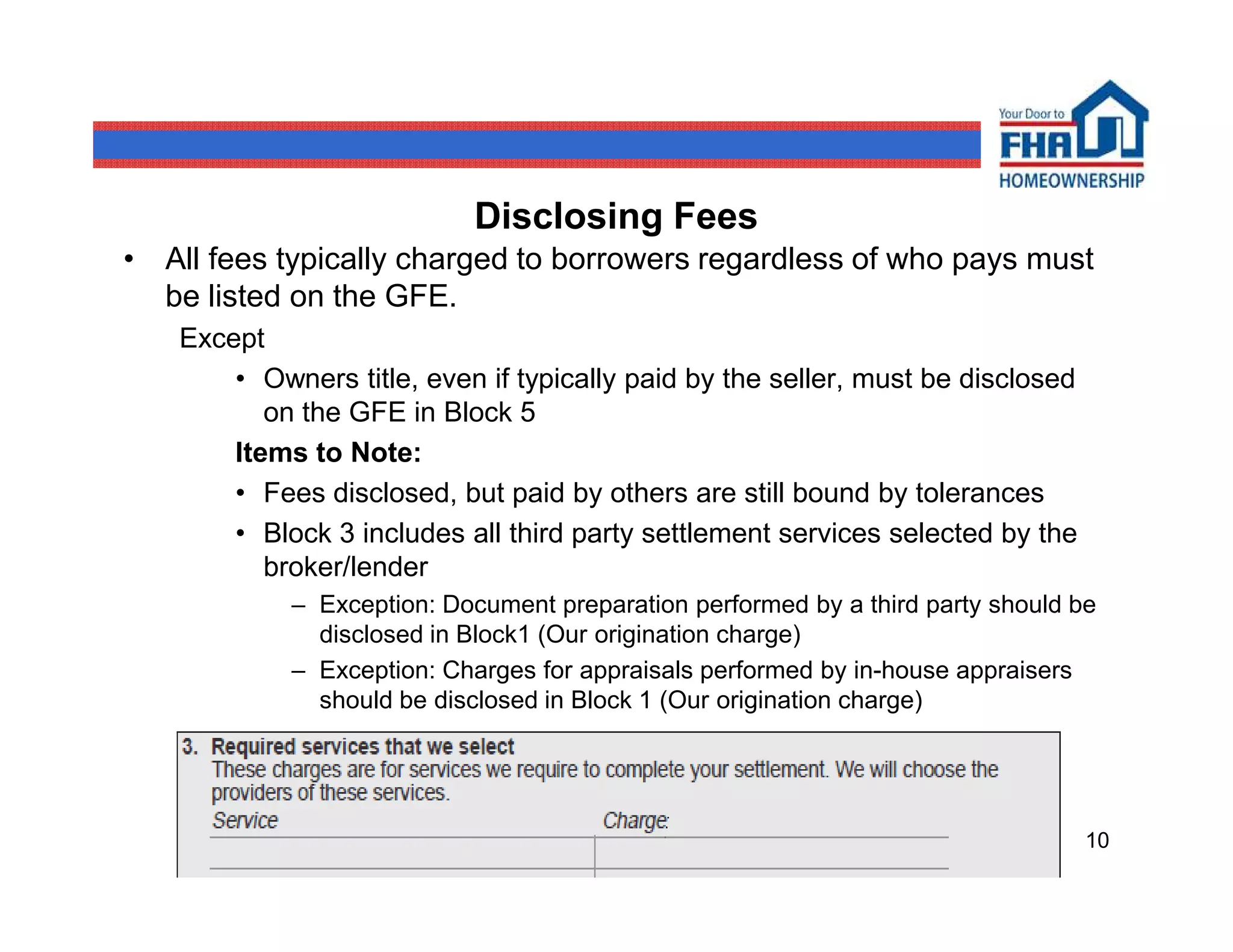 Disclosing Fees
• All fees typically charged to borrowers regardless of who pays must
  be listed on the GFE.
   Except
       • Owners title, even if typically paid by the seller, must be disclosed
          on the GFE in Block 5
       Items to Note:
       • Fees disclosed, but paid by others are still bound by tolerances
       • Block 3 includes all third party settlement services selected by the
          broker/lender
            – Exception: Document preparation performed by a third party should be
              disclosed in Block1 (Our origination charge)
            – Exception: Charges for appraisals performed by in-house appraisers
              should be disclosed in Block 1 (Our origination charge)




                                                                                 10
 