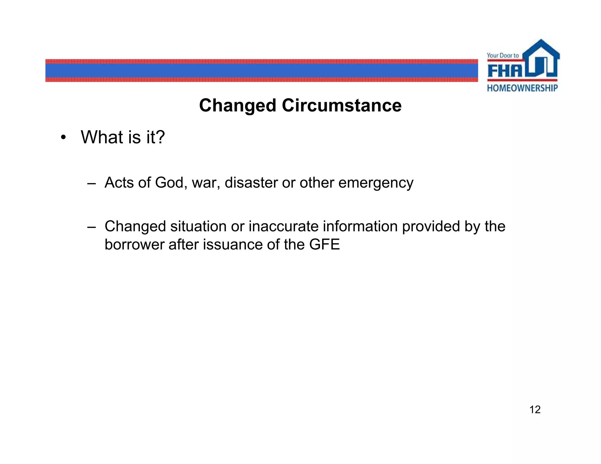 Changed Circumstance
• What is it?

   – Acts of God, war, disaster or other emergency

   – Changed situation or inaccurate information provided by the
     borrower after issuance of the GFE




                                                                   12
 
