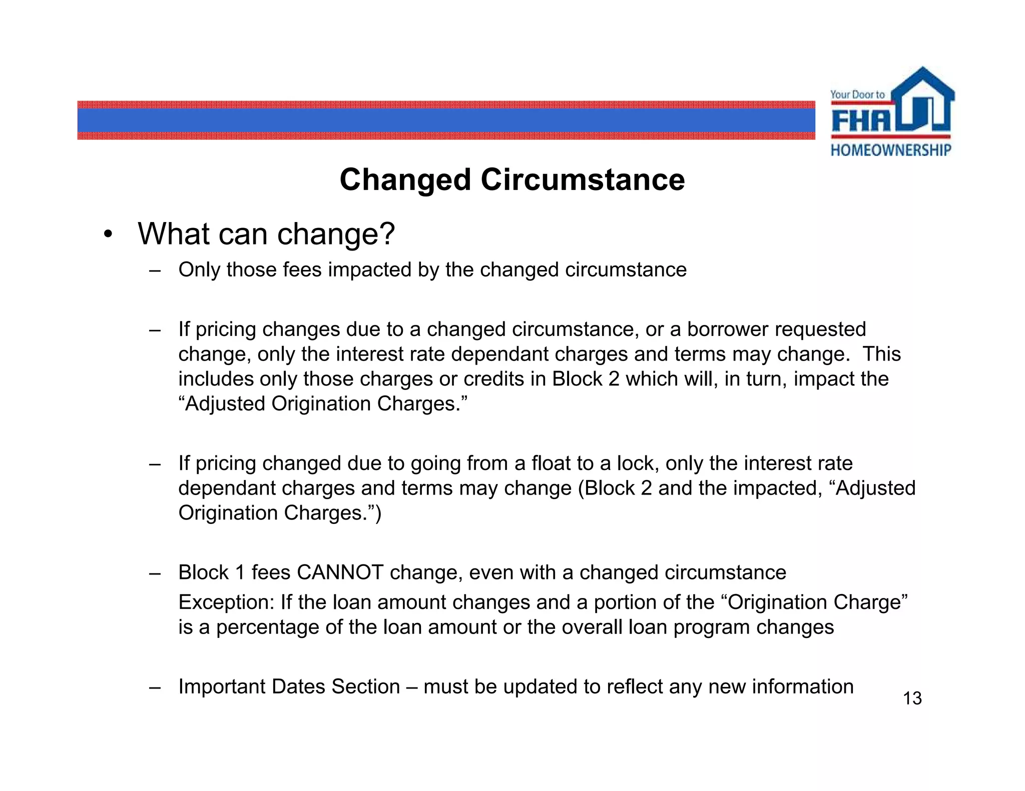 Changed Circumstance
• What can change?
  – Only those fees impacted by the changed circumstance

  – If pricing changes due to a changed circumstance, or a borrower requested
    change, only the interest rate dependant charges and terms may change. This
    includes only those charges or credits in Block 2 which will, in turn, impact the
    “Adjusted Origination Charges.”

  – If pricing changed due to going from a float to a lock, only the interest rate
    dependant charges and terms may change (Block 2 and the impacted, “Adjusted
    Origination Charges.”)

  – Block 1 fees CANNOT change, even with a changed circumstance
    Exception: If the loan amount changes and a portion of the “Origination Charge”
    is a percentage of the loan amount or the overall loan program changes

  – Important Dates Section – must be updated to reflect any new information
                                                                                        13
 