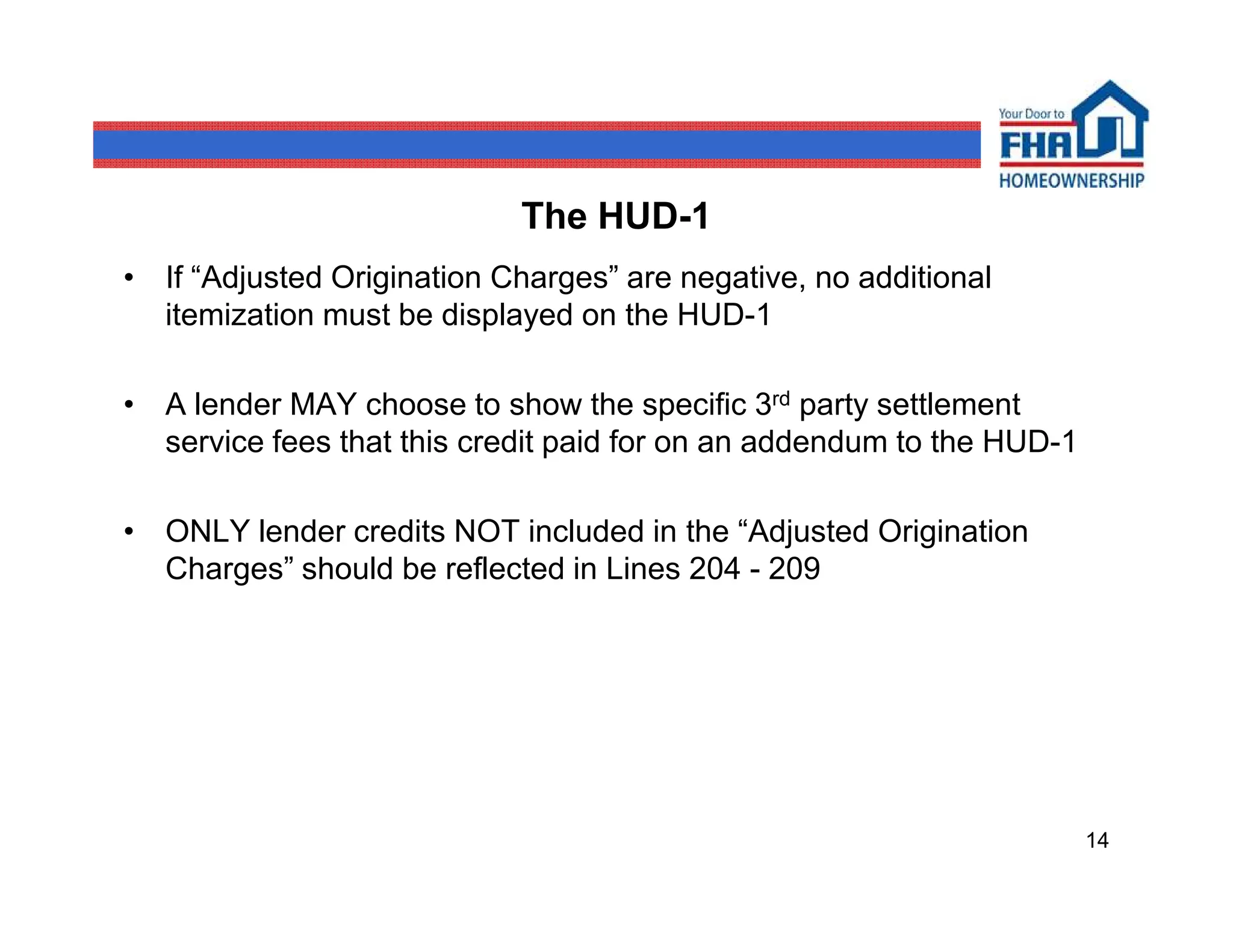 The HUD-1
• If “Adjusted Origination Charges” are negative, no additional
  itemization must be displayed on the HUD-1

• A lender MAY choose to show the specific 3rd party settlement
  service fees that this credit paid for on an addendum to the HUD-1

• ONLY lender credits NOT included in the “Adjusted Origination
  Charges” should be reflected in Lines 204 - 209




                                                                       14
 