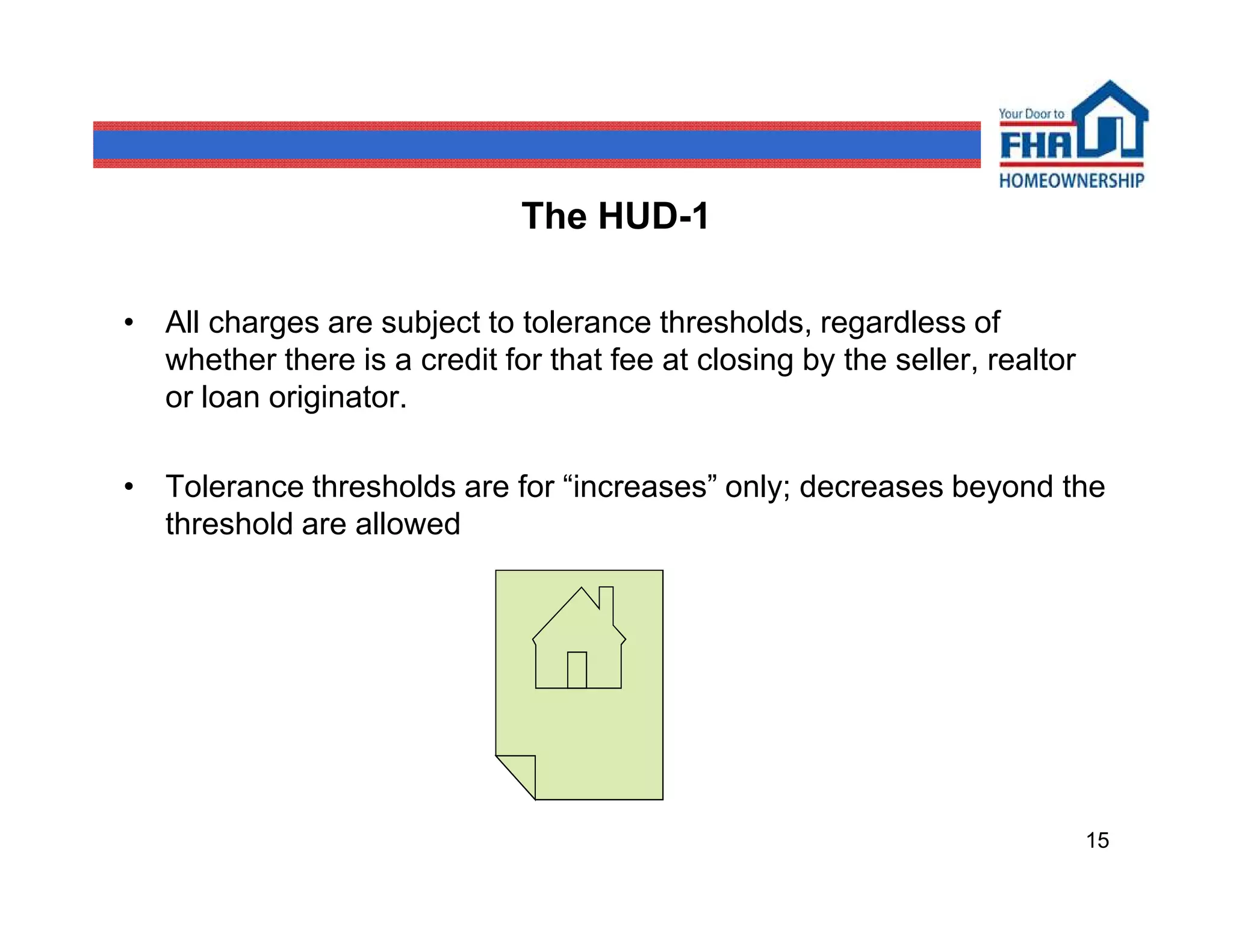 The HUD-1

• All charges are subject to tolerance thresholds, regardless of
  whether there is a credit for that fee at closing by the seller, realtor
  or loan originator.

• Tolerance thresholds are for “increases” only; decreases beyond the
  threshold are allowed




                                                                             15
 