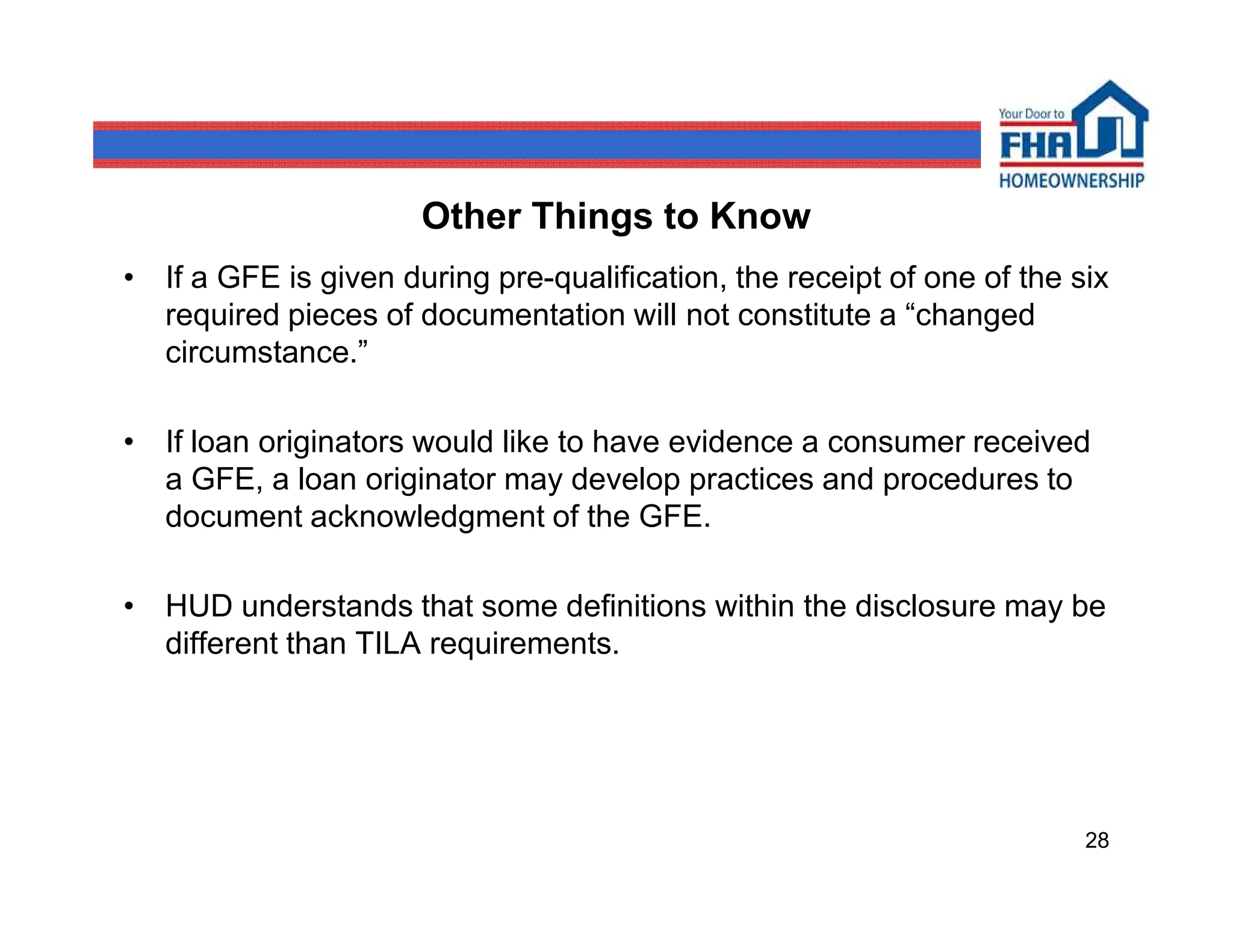 Other Things to Know
• If a GFE is given during pre-qualification, the receipt of one of the six
  required pieces of documentation will not constitute a “changed
  circumstance.”

• If loan originators would like to have evidence a consumer received
  a GFE, a loan originator may develop practices and procedures to
  document acknowledgment of the GFE.

• HUD understands that some definitions within the disclosure may be
  different than TILA requirements.




                                                                         28
 