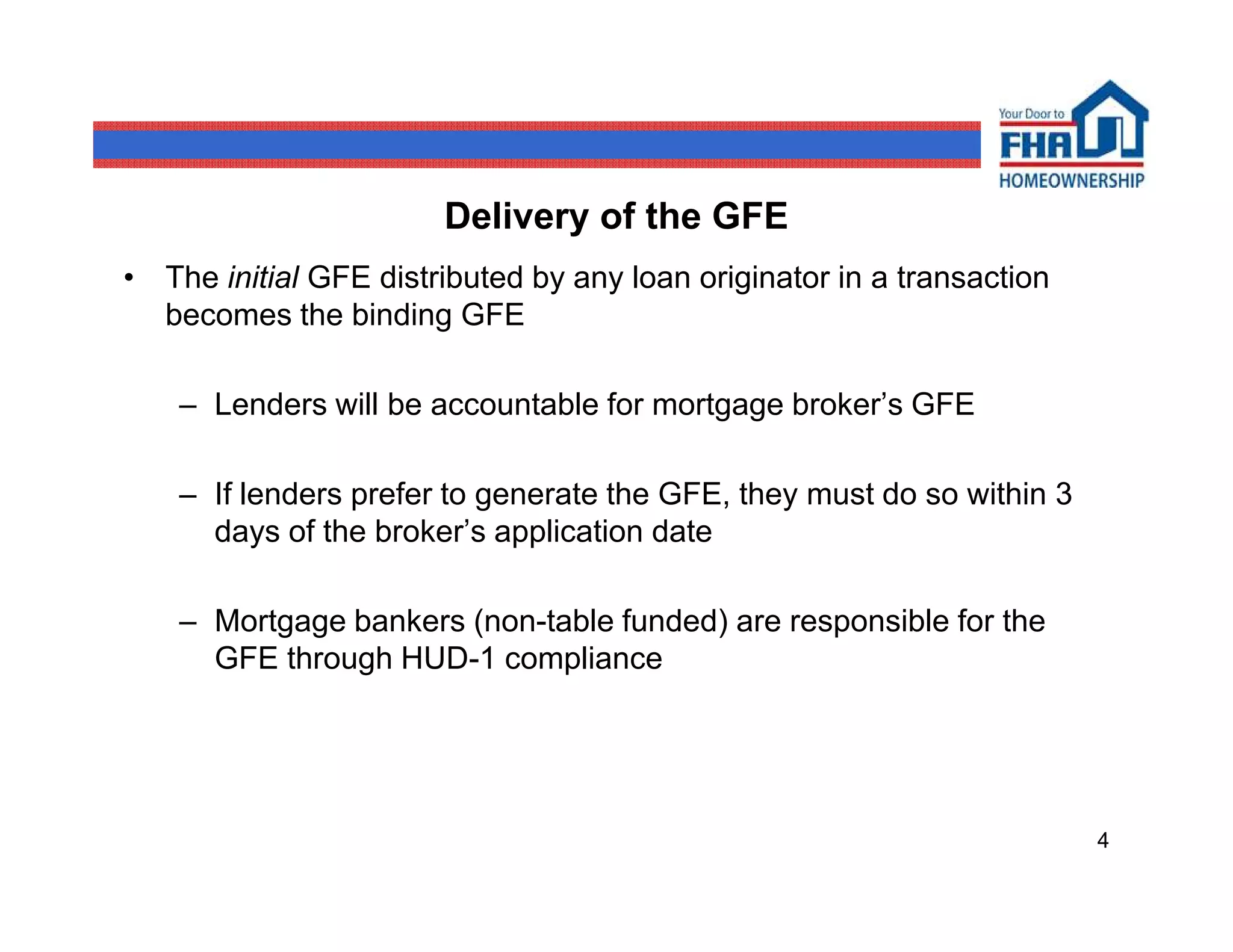 Delivery of the GFE
• The initial GFE distributed by any loan originator in a transaction
  becomes the binding GFE

    – Lenders will be accountable for mortgage broker’s GFE

    – If lenders prefer to generate the GFE, they must do so within 3
      days of the broker’s application date

    – Mortgage bankers (non-table funded) are responsible for the
      GFE through HUD-1 compliance




                                                                        4
 