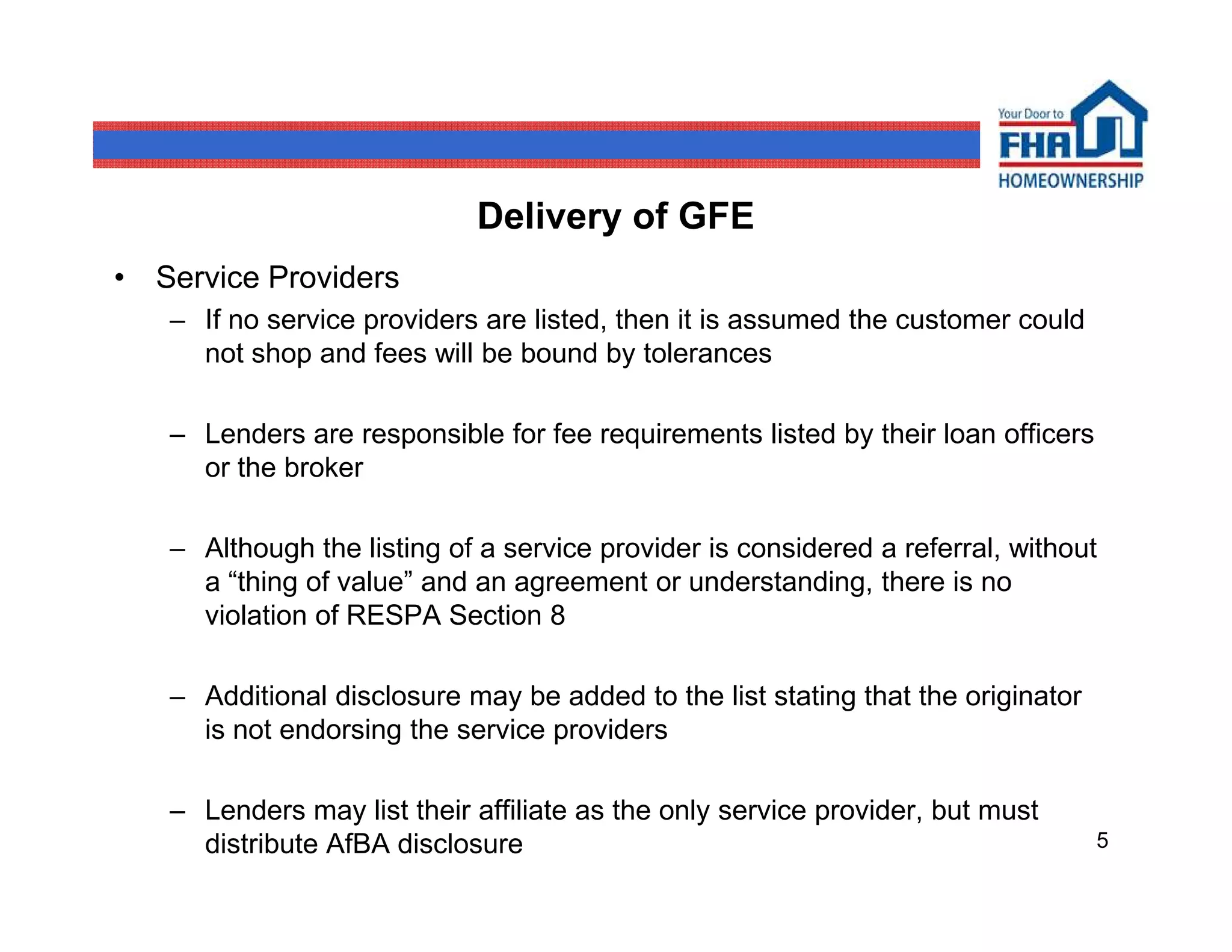 Delivery of GFE
• Service Providers
   – If no service providers are listed, then it is assumed the customer could
     not shop and fees will be bound by tolerances

   – Lenders are responsible for fee requirements listed by their loan officers
     or the broker

   – Although the listing of a service provider is considered a referral, without
     a “thing of value” and an agreement or understanding, there is no
     violation of RESPA Section 8

   – Additional disclosure may be added to the list stating that the originator
     is not endorsing the service providers

   – Lenders may list their affiliate as the only service provider, but must
     distribute AfBA disclosure                                                   5
 