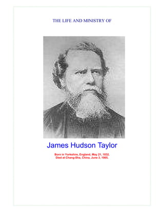 THE LIFE AND MINISTRY OF




James Hudson Taylor
  Born in Yorkshire, England, May 21, 1832.
   Died at Chang-Sha, China, June 3, 1905.
 