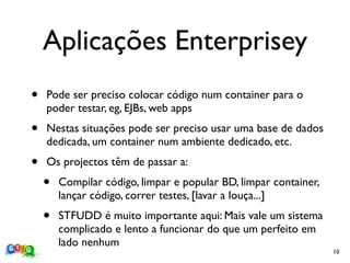 Aplicações Enterprisey
•   Pode ser preciso colocar código num container para o
    poder testar, eg, EJBs, web apps
•   Nestas situações pode ser preciso usar uma base de dados
    dedicada, um container num ambiente dedicado, etc.
•   Os projectos têm de passar a:
    •   Compilar código, limpar e popular BD, limpar container,
        lançar código, correr testes, [lavar a louça...]
    •   STFUDD é muito importante aqui: Mais vale um sistema
        complicado e lento a funcionar do que um perfeito em
        lado nenhum
                                                                  10
 