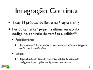Integração Contínua
• 1 das 12 práticas do Extreme Programming
• Periodicamente* pegar na ultima versão do
  código no controlo de versões e validar**
 •   Periodicamente:

     •   Diariamente, “Horariamente”, ou, melhor ainda, por triggers
         no Controlo de Versões

 •   Validar:

     •   Dependendo do tipo de projecto: validar ﬁcheiros de
         conﬁguração, compilar código, executar testes
                                                                       3
 
