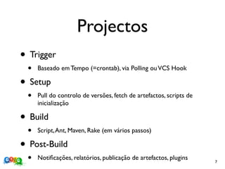 Projectos
• Trigger
 •   Baseado em Tempo (=crontab), via Polling ou VCS Hook

• Setup
 •   Pull do controlo de versões, fetch de artefactos, scripts de
     inicialização

• Build
 •   Script, Ant, Maven, Rake (em vários passos)

• Post-Build
 •   Notiﬁcações, relatórios, publicação de artefactos, plugins     7
 