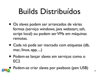 Builds Distribuídos
• Os slaves podem ser arrancados de várias
  formas (serviço windows, java webstart, ssh,
  script local) ou podem ser VMs em máquinas
  remotas.
• Cada nó pode ser marcado com etiquetas (db,
  mac, linux, app, ...)
• Podem-se lançar slaves em serviços como o
  EC2
• Podem-se criar slaves por pxeboot (pen USB)    8
 