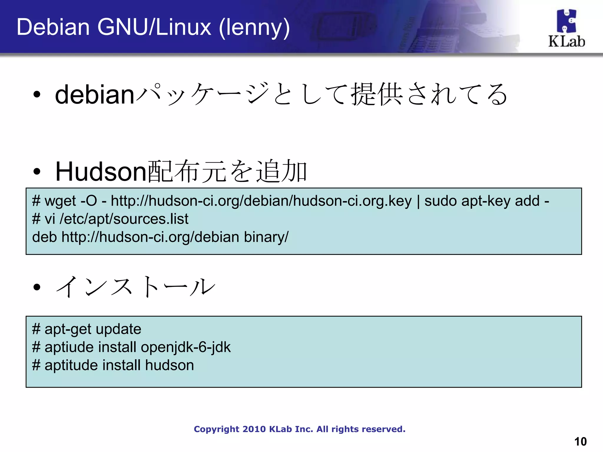 Debian GNU/Linux (lenny)

 • debianパッケージとして提供されてる

 • Hudson配布元を追加
 # wget -O - http://hudson-ci.org/debian/hudson-ci.org.key | sudo apt-key add -
 # vi /etc/apt/sources.list
 deb http://hudson-ci.org/debian binary/


 • インストール
 # apt-get update
 # aptiude install openjdk-6-jdk
 # aptitude install hudson



                          Copyright 2010 KLab Inc. All rights reserved.
                                                                                  10
 