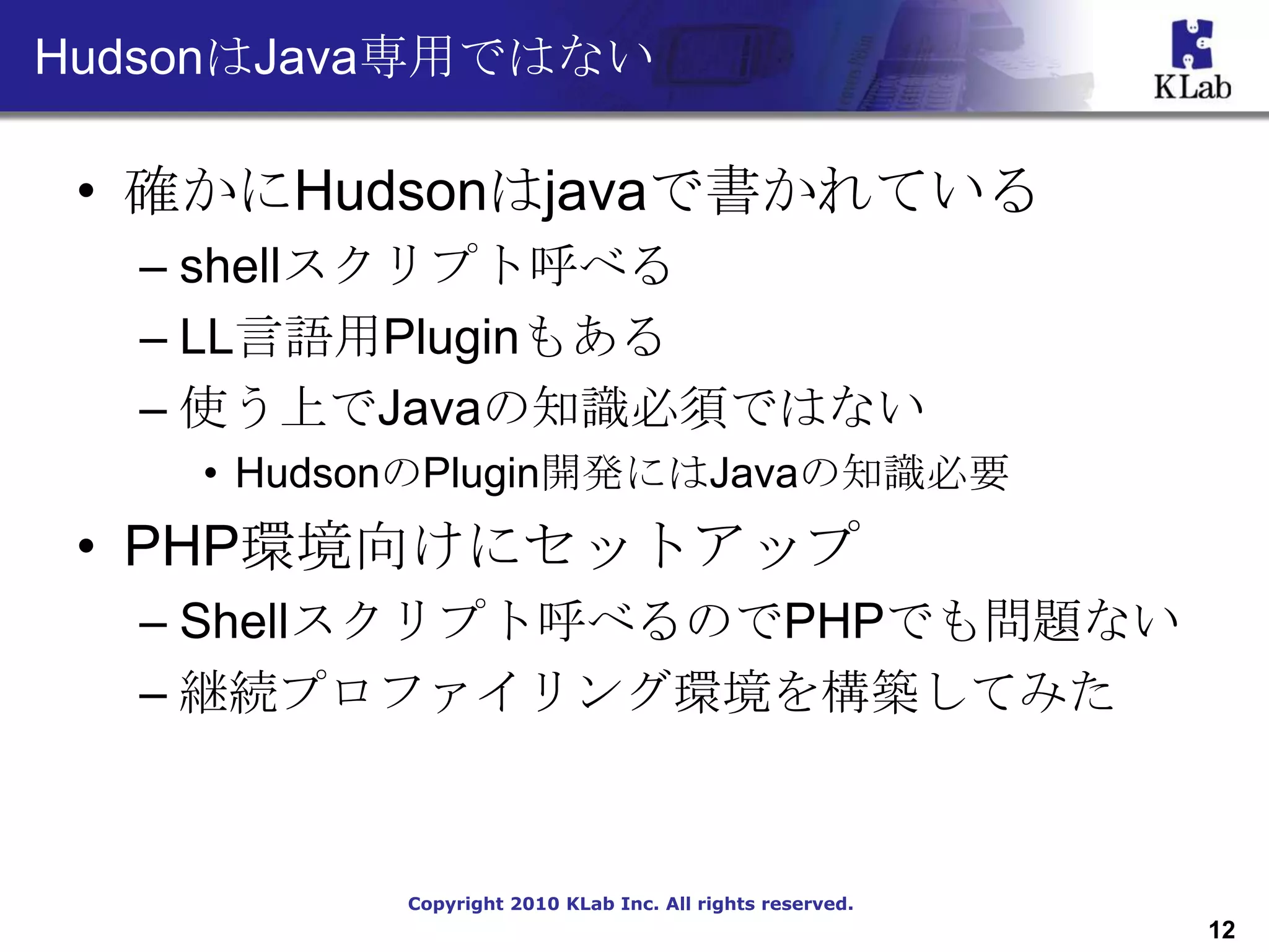 HudsonはJava専用ではない

 • 確かにHudsonはjavaで書かれている
  – shellスクリプト呼べる
  – LL言語用Pluginもある
  – 使う上でJavaの知識必須ではない
    • HudsonのPlugin開発にはJavaの知識必要
 • PHP環境向けにセットアップ
  – Shellスクリプト呼べるのでPHPでも問題ない
  – 継続プロファイリング環境を構築してみた



           Copyright 2010 KLab Inc. All rights reserved.
                                                           12
 