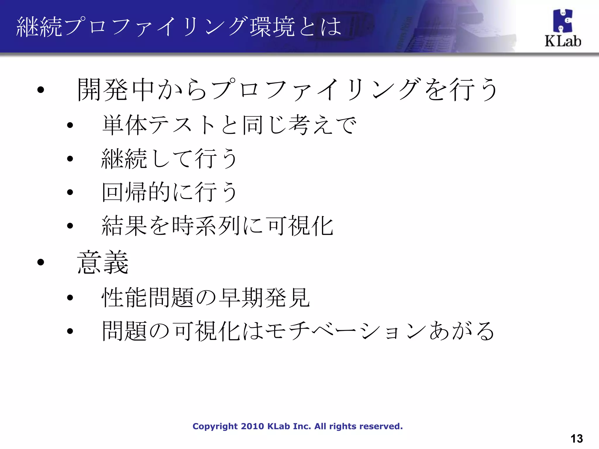 継続プロファイリング環境とは

•       開発中からプロファイリングを行う
    •   単体テストと同じ考えで
    •   継続して行う
    •   回帰的に行う
    •   結果を時系列に可視化
•       意義
    •   性能問題の早期発見
    •   問題の可視化はモチベーションあがる


             Copyright 2010 KLab Inc. All rights reserved.
                                                             13
 