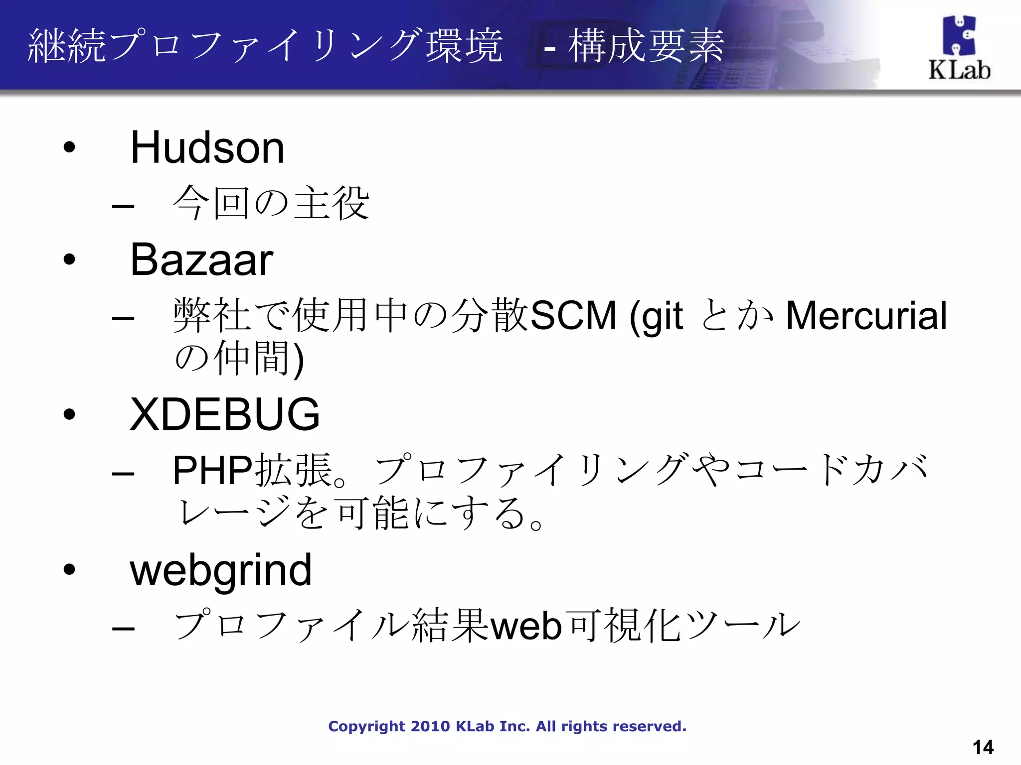 継続プロファイリング環境 - 構成要素

•   Hudson
    – 今回の主役
•   Bazaar
    – 弊社で使用中の分散SCM (git とか Mercurial
      の仲間)
•   XDEBUG
    – PHP拡張。プロファイリングやコードカバ
      レージを可能にする。
•   webgrind
    – プロファイル結果web可視化ツール

               Copyright 2010 KLab Inc. All rights reserved.
                                                               14
 