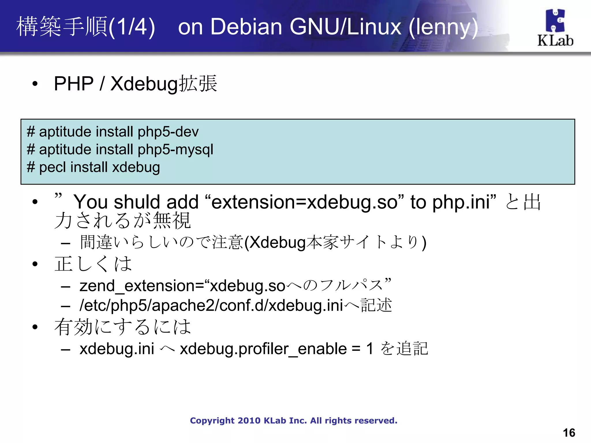 構築手順(1/4) on Debian GNU/Linux (lenny)

 • PHP / Xdebug拡張

# aptitude install php5-dev
# aptitude install php5-mysql
# pecl install xdebug

 • ”You shuld add “extension=xdebug.so” to php.ini” と出
   力されるが無視
     – 間違いらしいので注意(Xdebug本家サイトより)
 • 正しくは
     – zend_extension=“xdebug.soへのフルパス”
     – /etc/php5/apache2/conf.d/xdebug.iniへ記述
 • 有効にするには
     – xdebug.ini へ xdebug.profiler_enable = 1 を追記



                         Copyright 2010 KLab Inc. All rights reserved.
                                                                         16
 