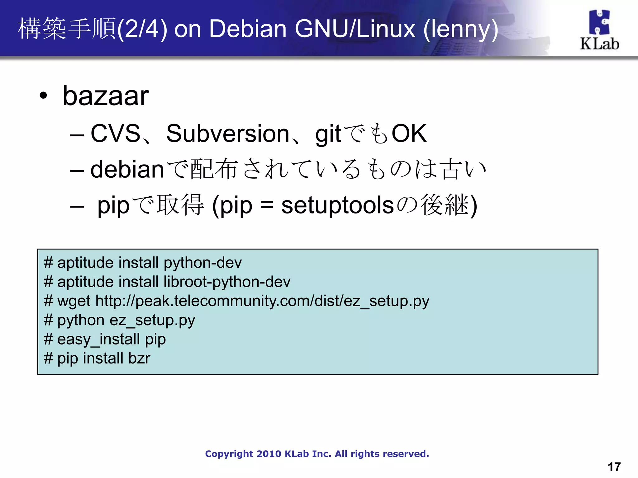 構築手順(2/4) on Debian GNU/Linux (lenny)

 • bazaar
     – CVS、Subversion、gitでもOK
     – debianで配布されているものは古い
     – pipで取得 (pip = setuptoolsの後継)

  # aptitude install python-dev
  # aptitude install libroot-python-dev
  # wget http://peak.telecommunity.com/dist/ez_setup.py
  # python ez_setup.py
  # easy_install pip
  # pip install bzr




                        Copyright 2010 KLab Inc. All rights reserved.
                                                                        17
 
