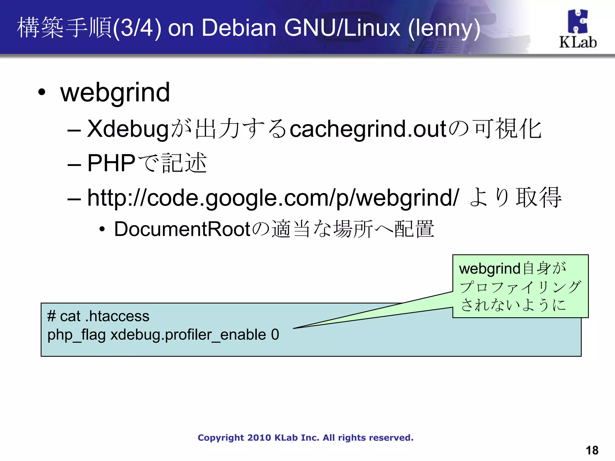 構築手順(3/4) on Debian GNU/Linux (lenny)

 • webgrind
    – Xdebugが出力するcachegrind.outの可視化
    – PHPで記述
    – http://code.google.com/p/webgrind/ より取得
         • DocumentRootの適当な場所へ配置
                                                                       webgrind自身が
                                                                       プロファイリング
                                                                       されないように
  # cat .htaccess
  php_flag xdebug.profiler_enable 0




                       Copyright 2010 KLab Inc. All rights reserved.
                                                                                     18
 