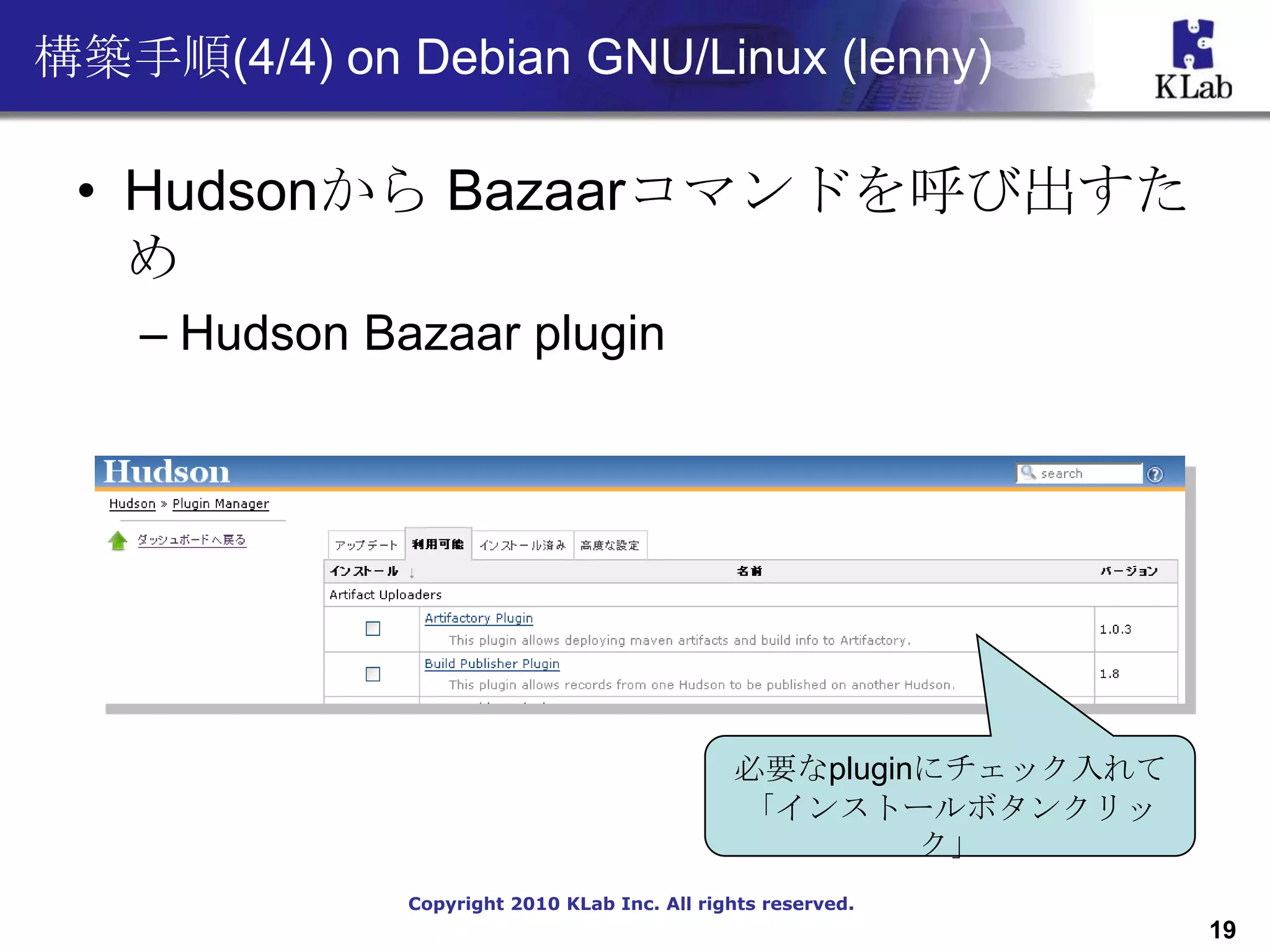 構築手順(4/4) on Debian GNU/Linux (lenny)

 • Hudsonから Bazaarコマンドを呼び出すた
   め
    – Hudson Bazaar plugin




                                               必要なpluginにチェック入れて
                                               「インストールボタンクリッ
                                                        ク」
               Copyright 2010 KLab Inc. All rights reserved.
                                                                   19
 