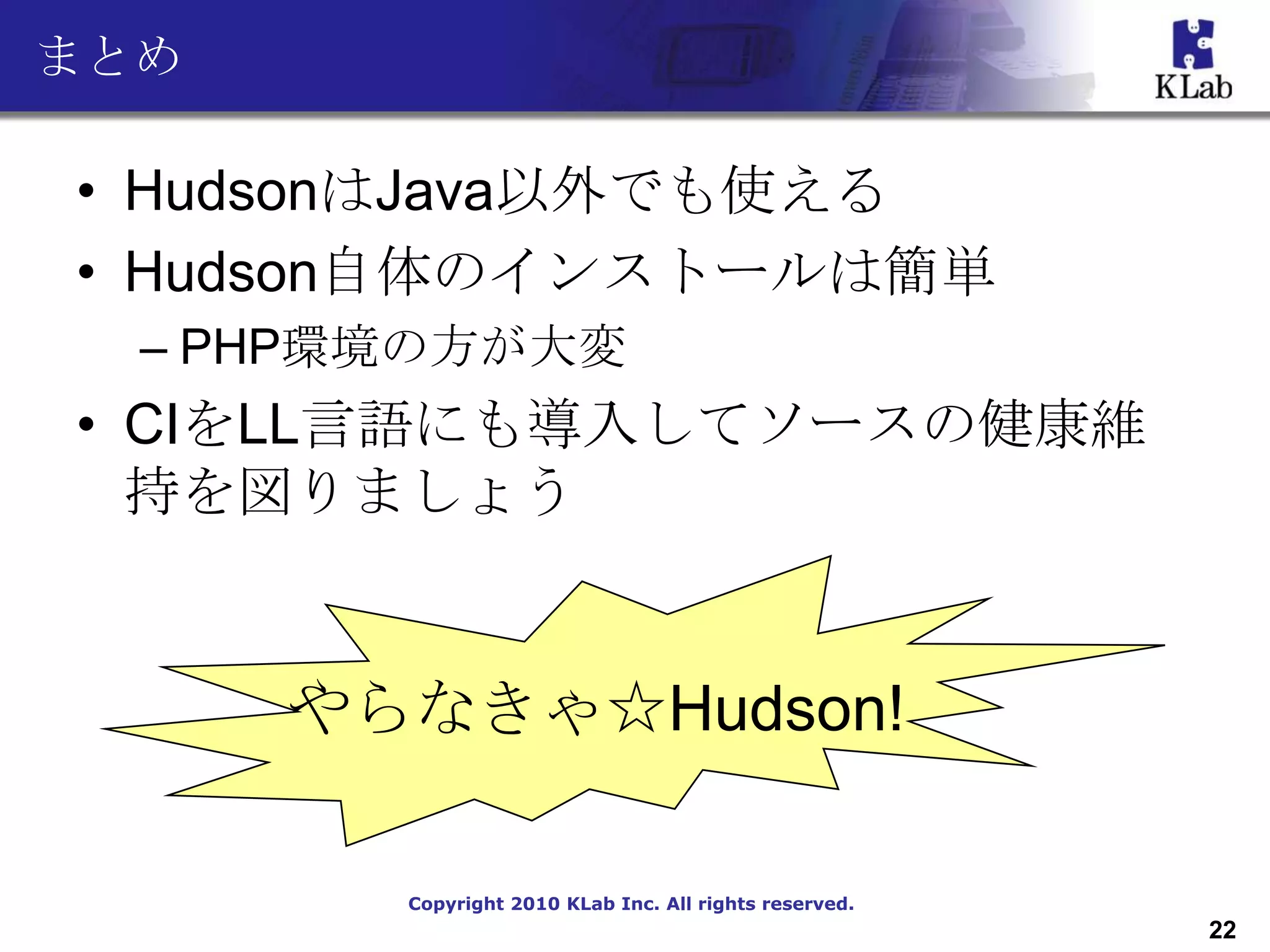 まとめ

• HudsonはJava以外でも使える
• Hudson自体のインストールは簡単
  – PHP環境の方が大変
• CIをLL言語にも導入してソースの健康維
  持を図りましょう


      やらなきゃ☆Hudson!

        Copyright 2010 KLab Inc. All rights reserved.
                                                        22
 