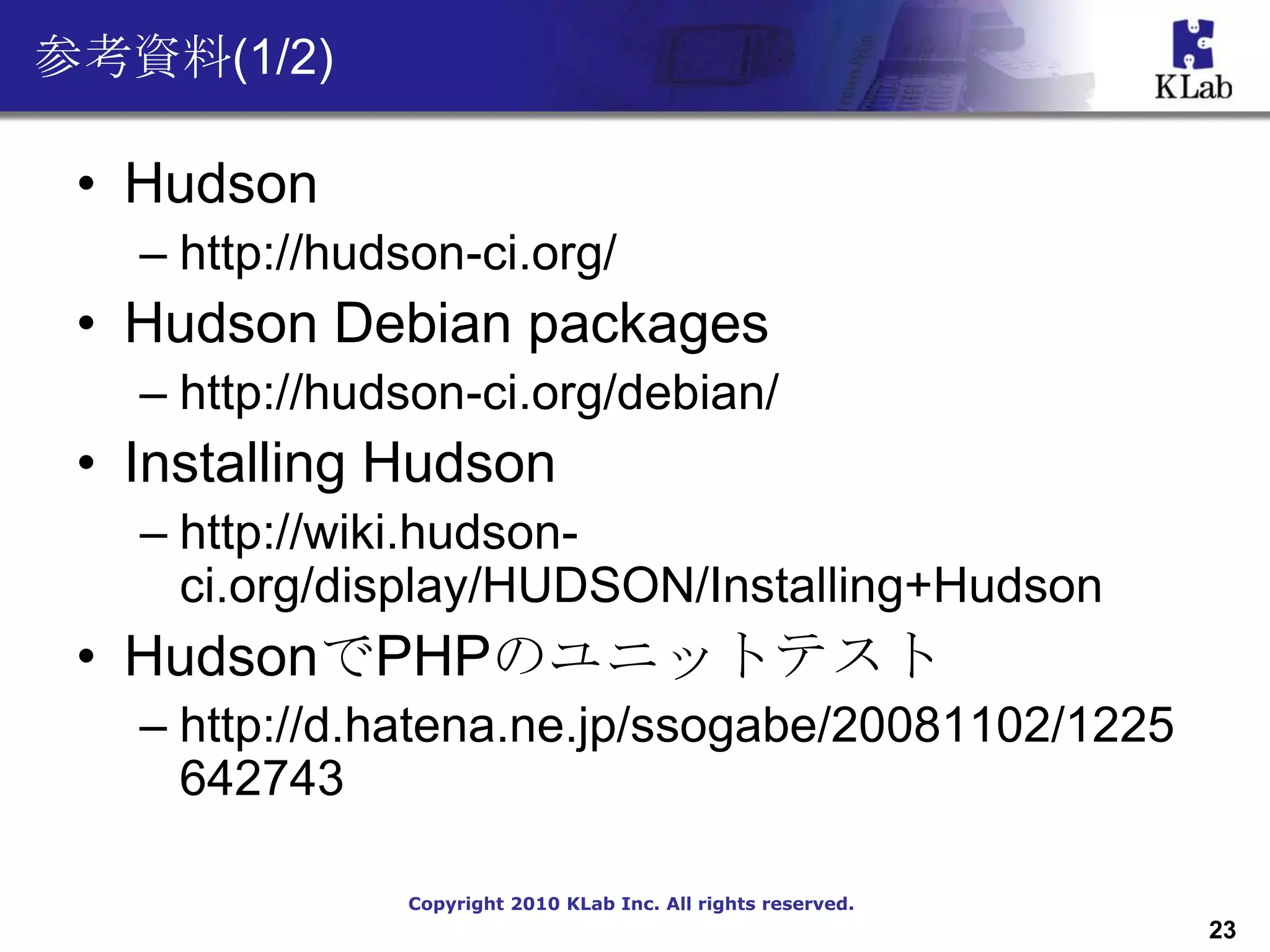 参考資料(1/2)

 • Hudson
   – http://hudson-ci.org/
 • Hudson Debian packages
   – http://hudson-ci.org/debian/
 • Installing Hudson
   – http://wiki.hudson-
     ci.org/display/HUDSON/Installing+Hudson
 • HudsonでPHPのユニットテスト
   – http://d.hatena.ne.jp/ssogabe/20081102/1225
     642743

               Copyright 2010 KLab Inc. All rights reserved.
                                                               23
 