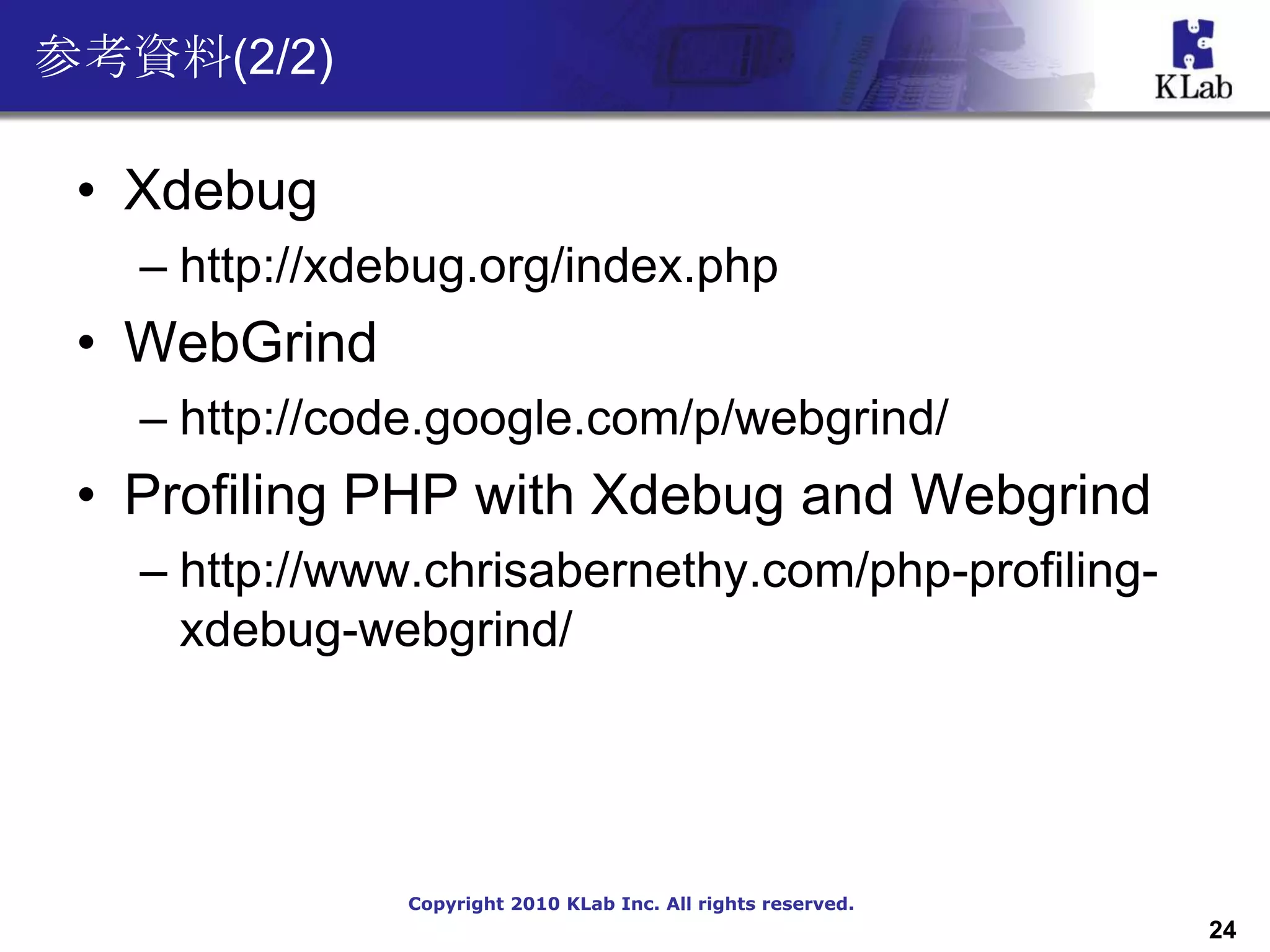 参考資料(2/2)

 • Xdebug
   – http://xdebug.org/index.php
 • WebGrind
   – http://code.google.com/p/webgrind/
 • Profiling PHP with Xdebug and Webgrind
   – http://www.chrisabernethy.com/php-profiling-
     xdebug-webgrind/




               Copyright 2010 KLab Inc. All rights reserved.
                                                               24
 