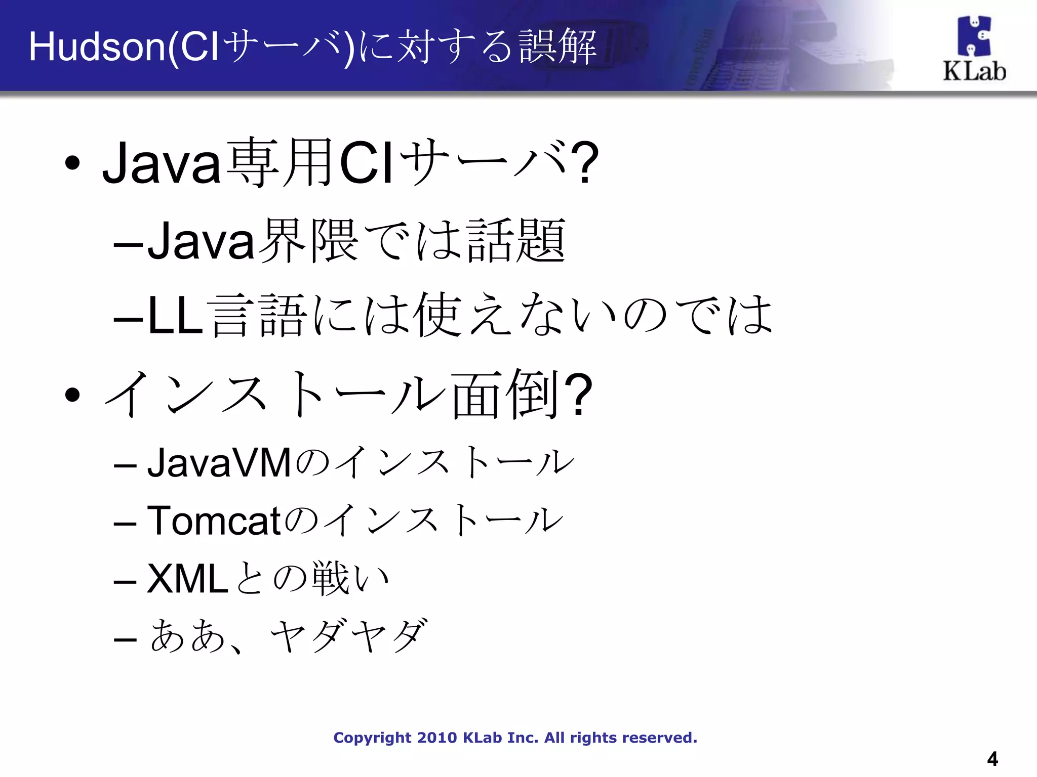 Hudson(CIサーバ)に対する誤解


 • Java専用CIサーバ?
  –Java界隈では話題
  –LL言語には使えないのでは
 • インストール面倒?
  – JavaVMのインストール
  – Tomcatのインストール
  – XMLとの戦い
  – ああ、ヤダヤダ

          Copyright 2010 KLab Inc. All rights reserved.
                                                          4
 