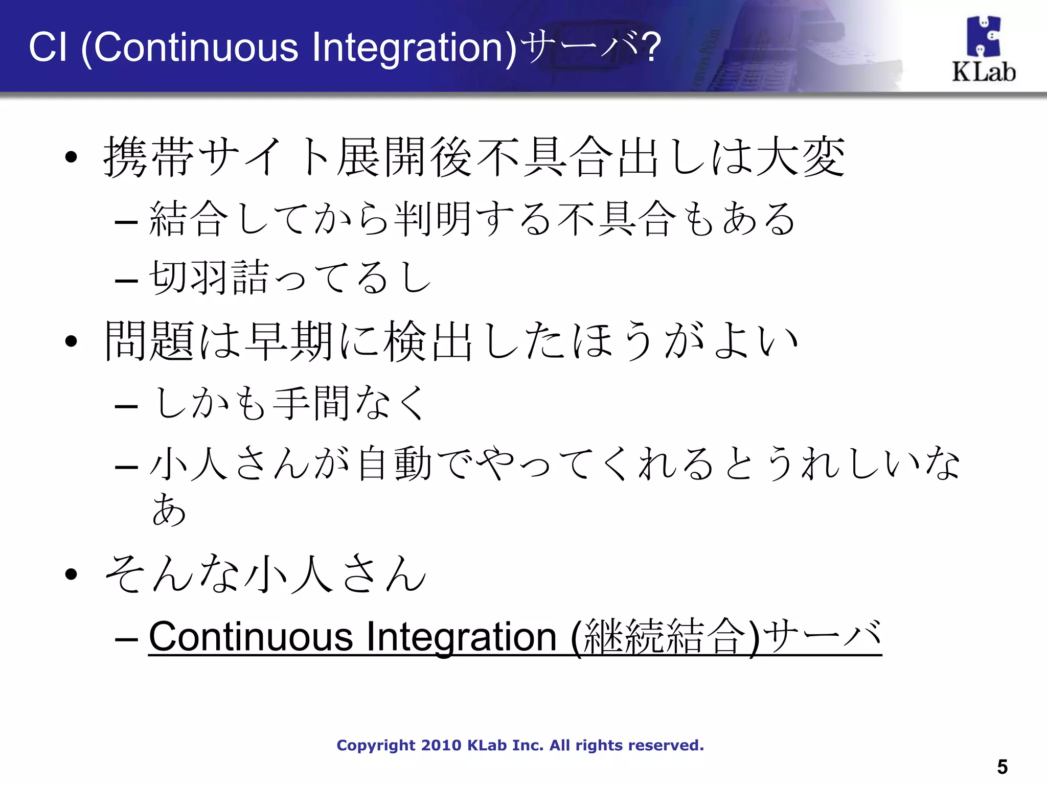 CI (Continuous Integration)サーバ?

 • 携帯サイト展開後不具合出しは大変
    – 結合してから判明する不具合もある
    – 切羽詰ってるし
 • 問題は早期に検出したほうがよい
    – しかも手間なく
    – 小人さんが自動でやってくれるとうれしいな
      あ
 • そんな小人さん
    – Continuous Integration (継続結合)サーバ

               Copyright 2010 KLab Inc. All rights reserved.
                                                               5
 