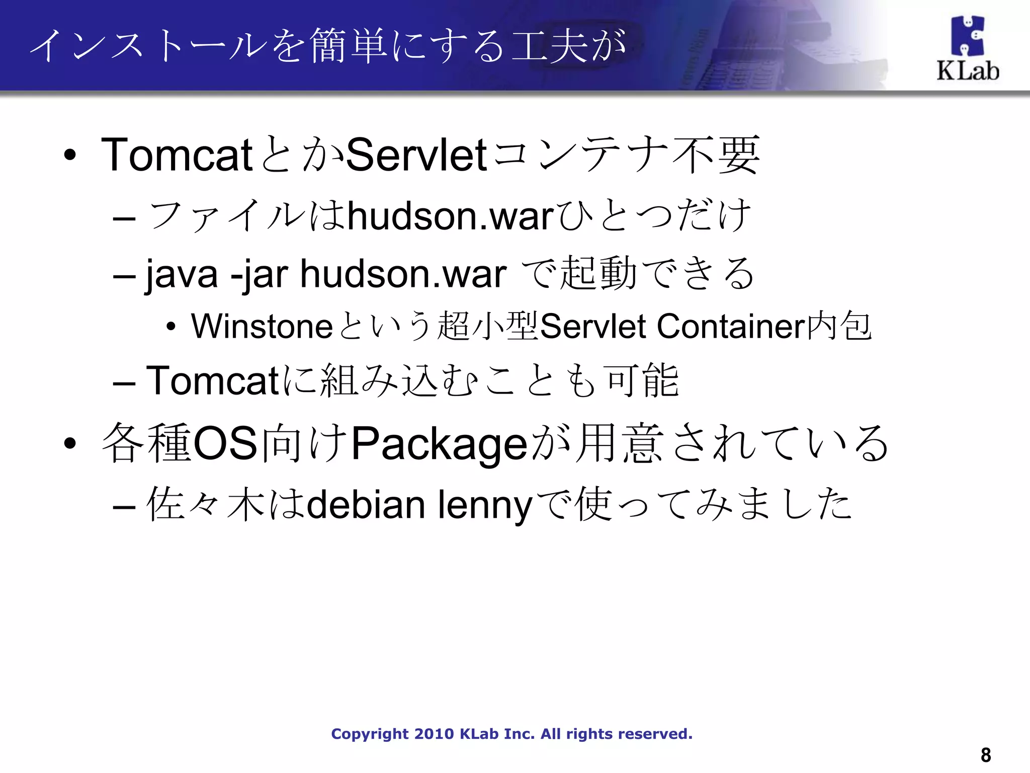 インストールを簡単にする工夫が

• TomcatとかServletコンテナ不要
  – ファイルはhudson.warひとつだけ
  – java -jar hudson.war で起動できる
    • Winstoneという超小型Servlet Container内包
  – Tomcatに組み込むことも可能
• 各種OS向けPackageが用意されている
  – 佐々木はdebian lennyで使ってみました




            Copyright 2010 KLab Inc. All rights reserved.
                                                            8
 
