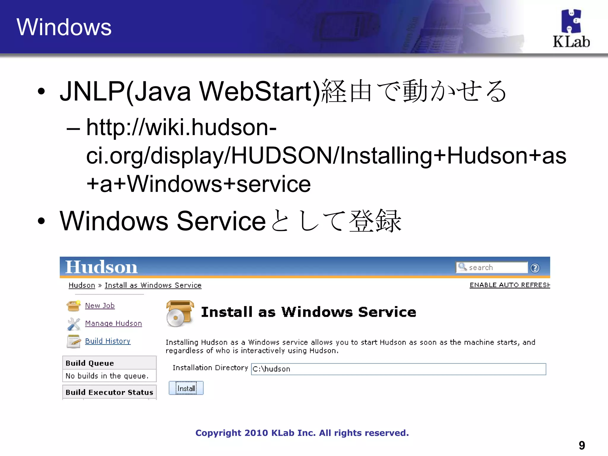Windows

 • JNLP(Java WebStart)経由で動かせる
   – http://wiki.hudson-
     ci.org/display/HUDSON/Installing+Hudson+as
     +a+Windows+service
 • Windows Serviceとして登録




              Copyright 2010 KLab Inc. All rights reserved.
                                                              9
 